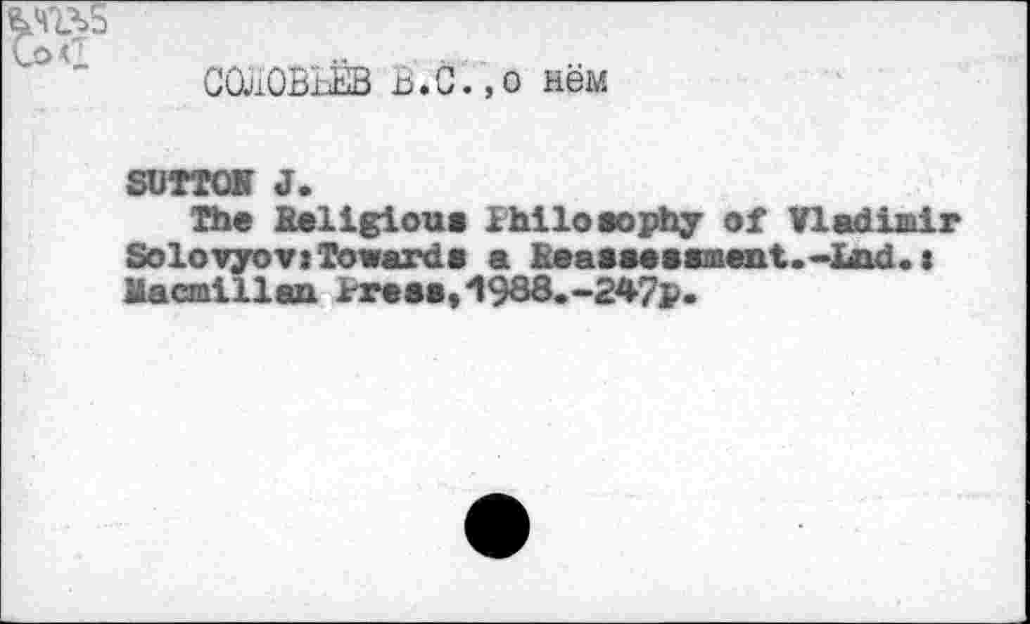 ﻿СОЛОВЬЁВ г>.С.,о нём
SUTTON J.
The Religious Philosophy of Vladimir Solovyov«Towards a Reassessment.~lAid.« Macmillan Press,4! 988.-247p.